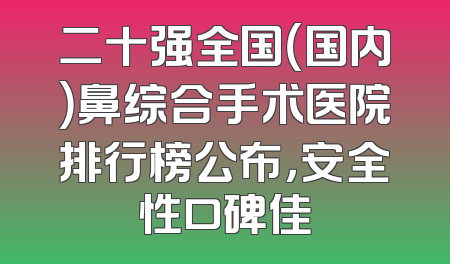 二十强全国（国内）鼻综合手术医院排行榜公布，安全性口碑佳