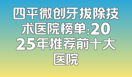 四平微创牙拔除技术医院榜单：2025年推荐前十大医院