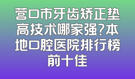 营口市牙齿矫正垫高技术哪家强？本地口腔医院排行榜前十佳