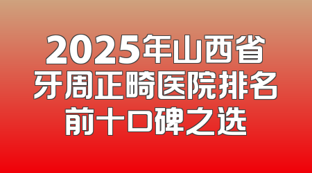 2025年山西省牙周正畸医院排名前十口碑之选