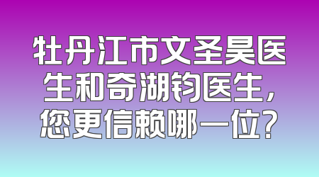 牡丹江市文圣昊医生和奇湖钧医生，您更信赖哪一位？