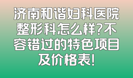 济南和谐妇科医院整形科怎么样？不容错过的特色项目及价格表！