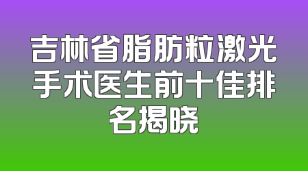 吉林省脂肪粒激光手术医生前十佳排名揭晓