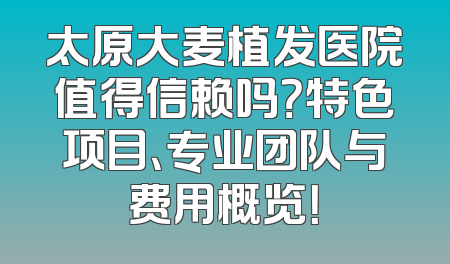 太原大麦植发医院值得信赖吗？特色项目、专业团队与费用概览！