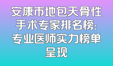 安康市地包天骨性手术专家排名榜：专业医师实力榜单呈现