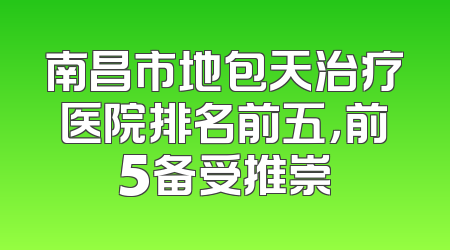 南昌市地包天治疗医院排名前五，前5备受推崇