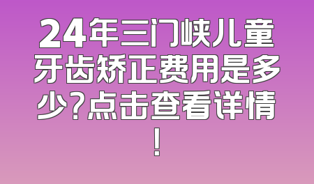 24年三门峡儿童牙齿矫正费用是多少？点击查看详情！