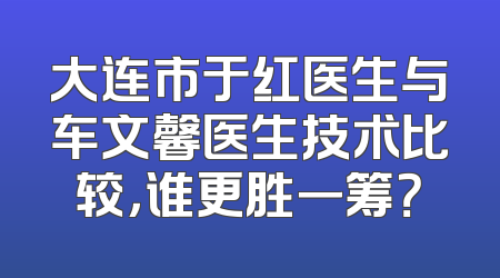 大连市于红医生与车文馨医生技术比较，谁更胜一筹？