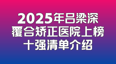 2025年吕梁深覆合矫正医院上榜十强清单介绍
