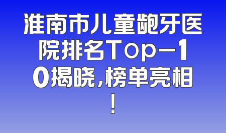 淮南市儿童龅牙医院排名Top_10揭晓，榜单亮相！