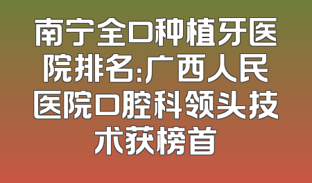 南宁全口种植牙医院排名：广西人民医院口腔科领头技术获榜首