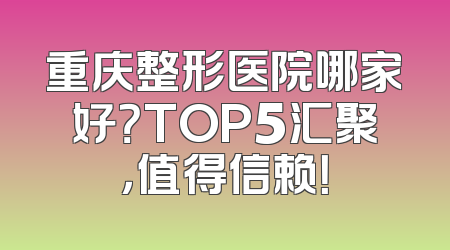 重庆整形医院哪家好？TOP5汇聚，值得信赖！