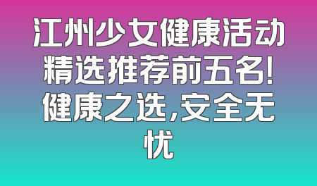 江州少女健康活动精选推荐前五名！健康之选，安全无忧