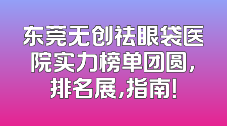 东莞无创祛眼袋医院实力榜单团圆，排名展，指南！