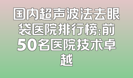 国内超声波法去眼袋医院排行榜：前50名医院技术卓越