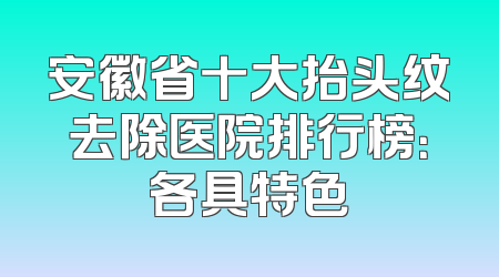 安徽省十大抬头纹去除医院排行榜：各具特色