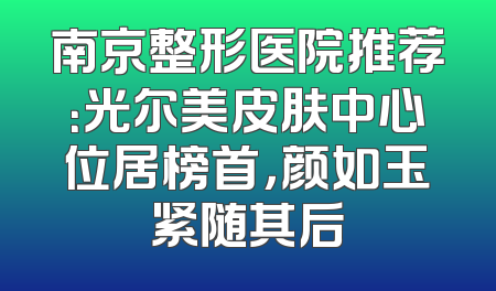 南京整形医院推荐：光尔美皮肤中心位居榜首，颜如玉紧随其后
