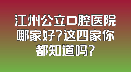 江州公立口腔医院哪家好？这四家你都知道吗？