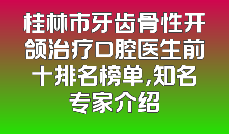桂林市牙齿骨性开颌治疗口腔医生前十排名榜单，知名专家介绍