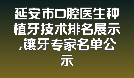 延安市口腔医生种植牙技术排名展示，镶牙专家名单公示