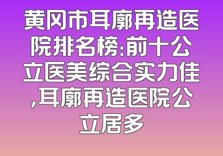 黄冈市耳廓再造医院排名榜：前十公立医美综合实力佳，耳廓再造医院公立居多