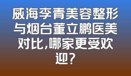 威海李青美容整形与烟台董立鹏医美对比，哪家更受欢迎？