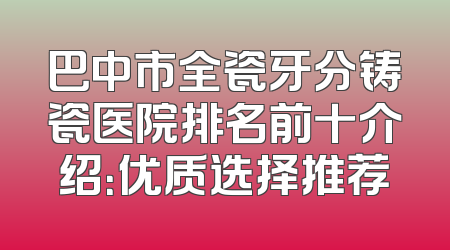 巴中市全瓷牙分铸瓷医院排名前十介绍：优质选择推荐