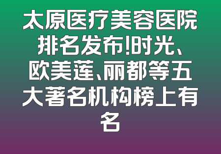 太原医疗美容医院排名发布！时光、欧美莲、丽都等五大著名机构榜上有名