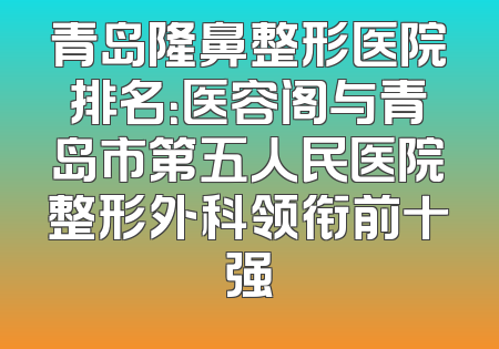 青岛隆鼻整形医院排名：医容阁与青岛市第五人民医院整形外科领衔前十强