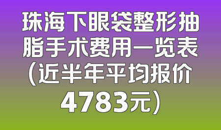珠海下眼袋整形抽脂手术费用一览表(近半年平均报价4783元)