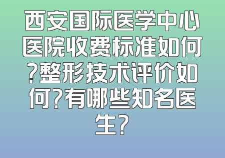 西安国际医学中心医院收费标准如何？整形技术评价如何？有哪些知名医生？