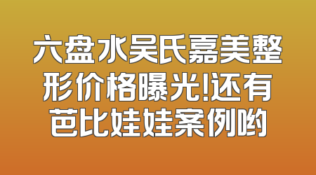 六盘水吴氏嘉美整形价格曝光！还有芭比娃娃案例哟