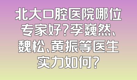北大口腔医院哪位专家好？李巍然、魏松、黄振等医生实力如何？