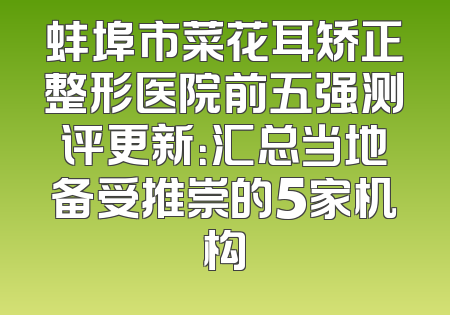 蚌埠市菜花耳矫正整形医院前五强测评更新：汇总当地备受推崇的5家机构
