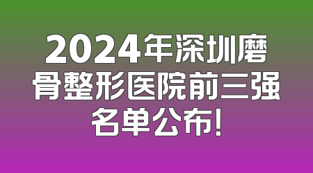 2024年深圳磨骨整形医院前三强名单公布！