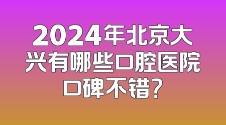 2024年北京大兴有哪些口腔医院口碑不错？