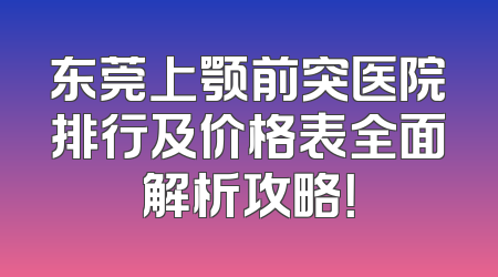 东莞上颚前突医院排行及价格表全面解析攻略！