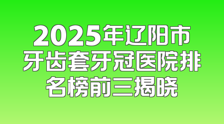2025年辽阳市牙齿套牙冠医院排名榜前三揭晓