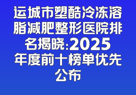 运城市塑酷冷冻溶脂减肥整形医院排名揭晓：2025年度前十榜单优先公布