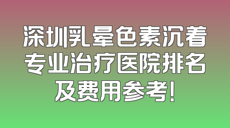 深圳乳晕色素沉着专业治疗医院排名及费用参考！
