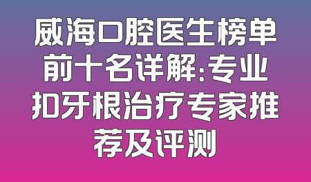 威海口腔医生榜单前十名详解：专业扣牙根治疗专家推荐及评测
