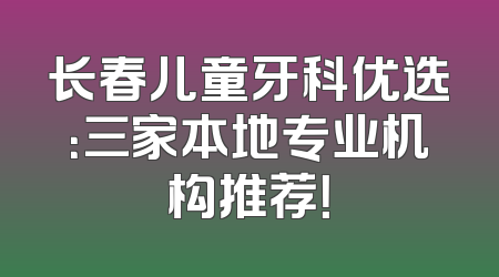 长春儿童牙科优选：三家本地专业机构推荐！
