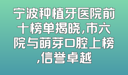 宁波种植牙医院前十榜单揭晓，市六院与萌芽口腔上榜，信誉卓越