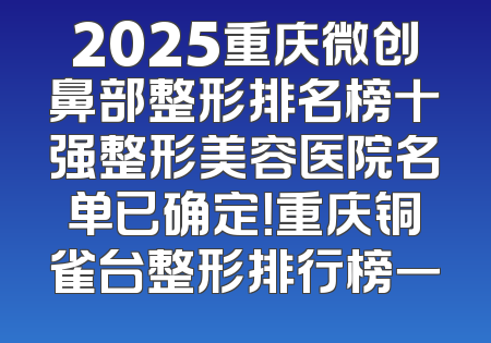 2025重庆微创鼻部整形排名榜十强整形美容医院名单已确定！重庆铜雀台整形排行榜一