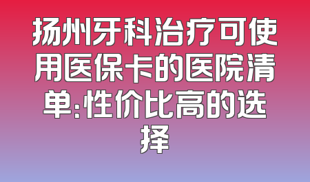 扬州牙科治疗可使用医保卡的医院清单：性价比高的选择
