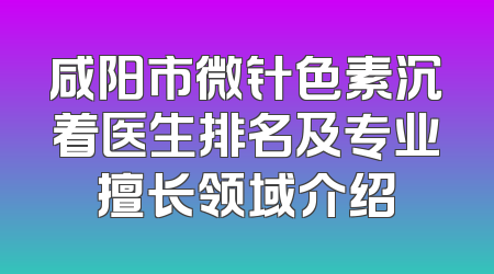 咸阳市微针色素沉着医生排名及专业擅长领域介绍