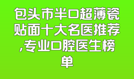 包头市半口超薄瓷贴面十大名医推荐，专业口腔医生榜单