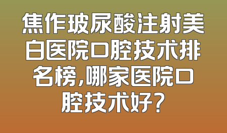 焦作玻尿酸注射美白医院口腔技术排名榜，哪家医院口腔技术好？