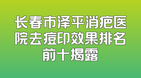 长春市泽平消疤医院去痘印效果排名前十揭露