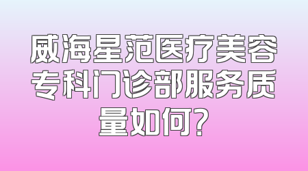 威海星范医疗美容专科门诊部服务质量如何？